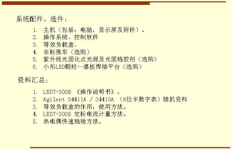 系統(tǒng)配件、選件： 主機(jī)（包括：電腦，顯示屏及附件）。 操作系統(tǒng)、控制軟件 等效負(fù)載盒、 非標(biāo)推車（選購(gòu)） 紫外線光固化點(diǎn)光源及光固粘膠劑（選購(gòu)） 小形LED顆粒--基板焊接平臺(tái)（選購(gòu)）