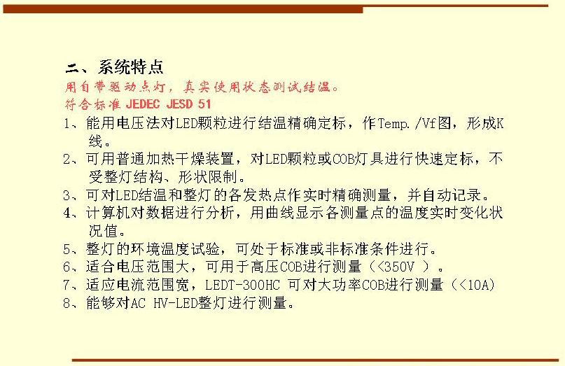 二、系統(tǒng)特點(diǎn),用自帶驅(qū)動(dòng)點(diǎn)燈，真實(shí)使用狀態(tài)測(cè)試結(jié)溫。符合標(biāo)準(zhǔn) JEDEC JESD 51  1、能用電壓法對(duì)LED顆粒進(jìn)行結(jié)溫精確定標(biāo)，作Temp./Vf圖，形成K 線。 2、可用普通加熱干燥裝置，對(duì)LED顆粒或COB燈具進(jìn)行快速定標(biāo)，不受整燈結(jié)構(gòu)、形狀限制。 3、可對(duì)LED結(jié)溫和整燈的各發(fā)熱點(diǎn)作實(shí)時(shí)精確測(cè)量，并自動(dòng)記錄。 4、計(jì)算機(jī)對(duì)數(shù)據(jù)進(jìn)行分析，用曲線顯示各測(cè)量點(diǎn)的溫度實(shí)時(shí)變化狀況值。 5、整燈的環(huán)境溫度試驗(yàn)，可處于標(biāo)準(zhǔn)或非標(biāo)準(zhǔn)條件進(jìn)行。 6、適合電壓范圍大，可用于高壓COB進(jìn)行測(cè)量（<350V ）。 7、適應(yīng)電流范圍寬，LEDT-300HC 可對(duì)大功率COB進(jìn)行測(cè)量（<10A) 8、能夠?qū)C HV-LED整燈進(jìn)行測(cè)量。