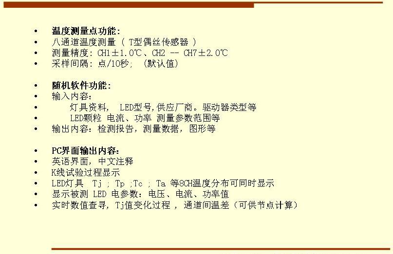 5溫度測(cè)量點(diǎn)功能: 八通道溫度測(cè)量 ( T型偶絲傳感器 ) 測(cè)量精度: CH1±1.0℃、CH2 -- CH7±2.0℃ 采樣間隔: 點(diǎn)/10秒;  (默認(rèn)值)  隨機(jī)軟件功能: 輸入內(nèi)容：     燈具資料,  LED型號(hào),供應(yīng)廠商。驅(qū)動(dòng)器類型等     LED顆粒 電流、功率 測(cè)量參數(shù)范圍等 輸出內(nèi)容：檢測(cè)報(bào)告，測(cè)量數(shù)據(jù)，圖形等  PC界面輸出內(nèi)容： 英語(yǔ)界面，中文注釋 K線試驗(yàn)過(guò)程顯示   LED燈具  Tj ; Tp ;Tc ; Ta 等8CH溫度分布可同時(shí)顯示 顯示被測(cè) LED 電參數(shù)：電壓、電流、功率值 實(shí)時(shí)數(shù)值查尋, Tj值變化過(guò)程 , 通道間溫差（可供節(jié)點(diǎn)計(jì)算）